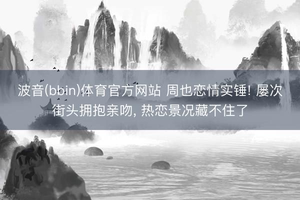波音(bbin)体育官方网站 周也恋情实锤! 屡次街头拥抱亲吻， 热恋景况藏不住了