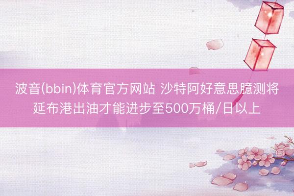 波音(bbin)体育官方网站 沙特阿好意思臆测将延布港出油才能进步至500万桶/日以上