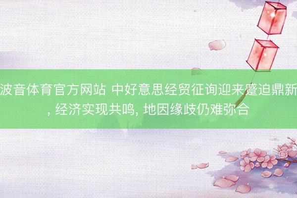 波音体育官方网站 中好意思经贸征询迎来蹙迫鼎新， 经济实现共鸣， 地因缘歧仍难弥合