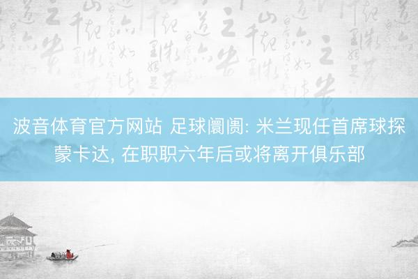 波音体育官方网站 足球阛阓: 米兰现任首席球探蒙卡达, 在职职六年后或将离开俱乐部