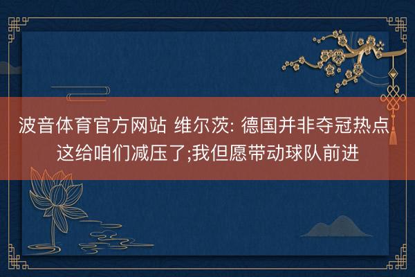 波音体育官方网站 维尔茨: 德国并非夺冠热点 这给咱们减压了;我但愿带动球队前进