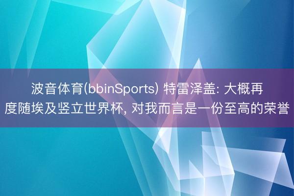 波音体育(bbinSports) 特雷泽盖: 大概再度随埃及竖立世界杯， 对我而言是一份至高的荣誉