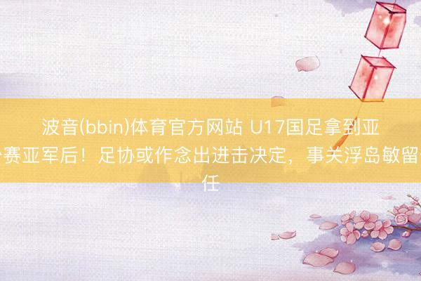 波音(bbin)体育官方网站 U17国足拿到亚少赛亚军后!足协或作念出进击决定,事关浮岛敏留任
