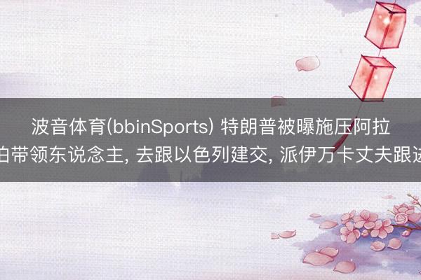 波音体育(bbinSports) 特朗普被曝施压阿拉伯带领东说念主， 去跟以色列建交， 派伊万卡丈夫跟进