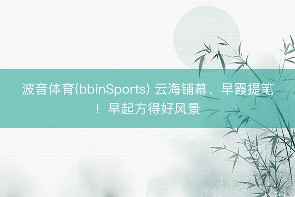 波音体育(bbinSports) 云海铺幕、早霞提笔！早起方得好风景