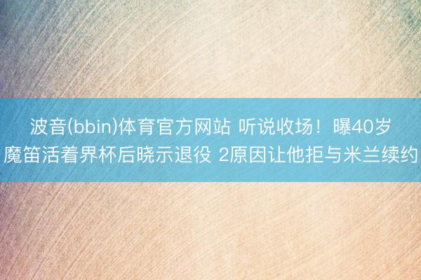 波音(bbin)体育官方网站 听说收场！曝40岁魔笛活着界杯后晓示退役 2原因让他拒与米兰续约