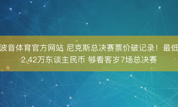 波音体育官方网站 尼克斯总决赛票价破记录!最低2.42万东谈主民币 够看客岁7场总决赛