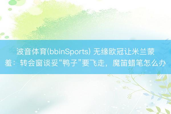 波音体育(bbinSports) 无缘欧冠让米兰蒙羞：转会窗谈妥“鸭子”要飞走，魔笛蜡笔怎么办