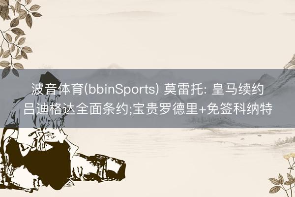 波音体育(bbinSports) 莫雷托: 皇马续约吕迪格达全面条约;宝贵罗德里+免签科纳特