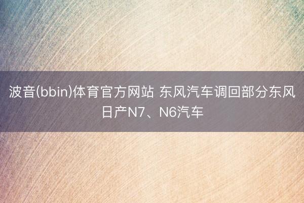 波音(bbin)体育官方网站 东风汽车调回部分东风日产N7、N6汽车