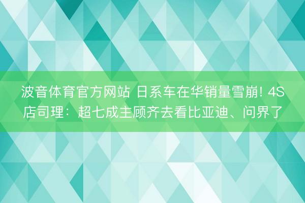 波音体育官方网站 日系车在华销量雪崩! 4S店司理:超七成主顾齐去看比亚迪、问界了