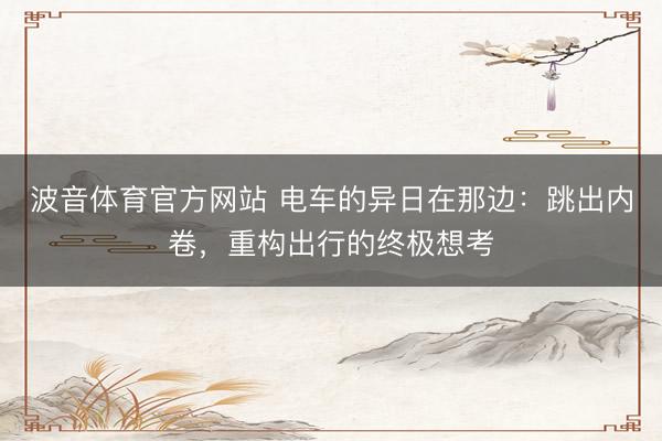 波音体育官方网站 电车的异日在那边：跳出内卷，重构出行的终极想考