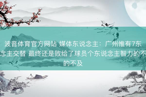 波音体育官方网站 媒体东说念主:广州惟有7东说念主交替 最终还是败给了球员个东说念主智力的不及