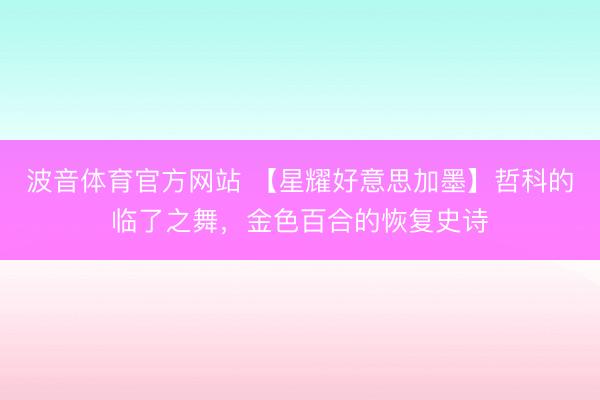 波音体育官方网站 【星耀好意思加墨】哲科的临了之舞，金色百合的恢复史诗