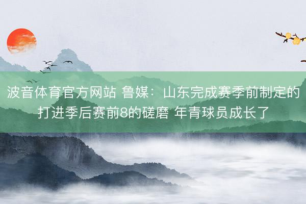 波音体育官方网站 鲁媒：山东完成赛季前制定的打进季后赛前8的磋磨 年青球员成长了