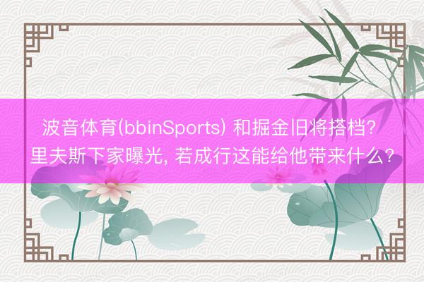 波音体育(bbinSports) 和掘金旧将搭档? 里夫斯下家曝光， 若成行这能给他带来什么?