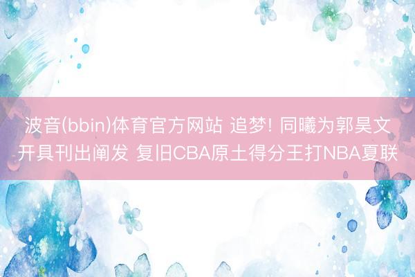 波音(bbin)体育官方网站 追梦! 同曦为郭昊文开具刊出阐发 复旧CBA原土得分王打NBA夏联