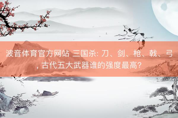 波音体育官方网站 三国杀: 刀、剑、枪、戟、弓， 古代五大武器谁的强度最高?