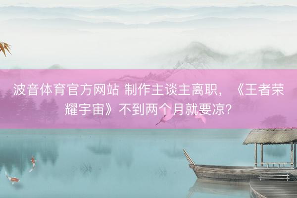 波音体育官方网站 制作主谈主离职,《王者荣耀宇宙》不到两个月就要凉?