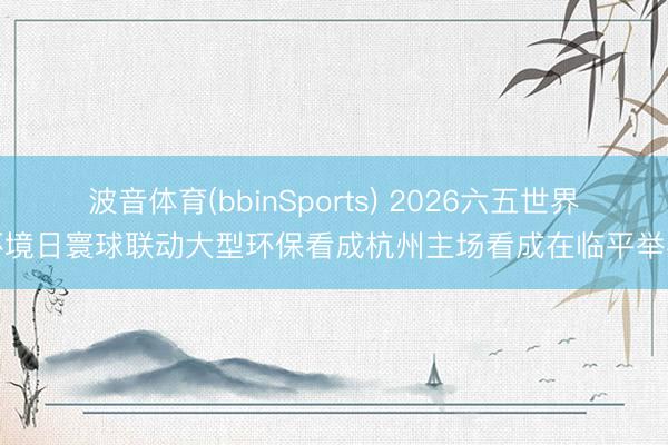 波音体育(bbinSports) 2026六五世界环境日寰球联动大型环保看成杭州主场看成在临平举办