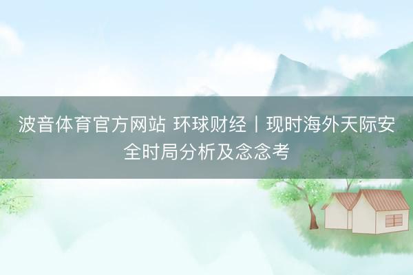 波音体育官方网站 环球财经丨现时海外天际安全时局分析及念念考