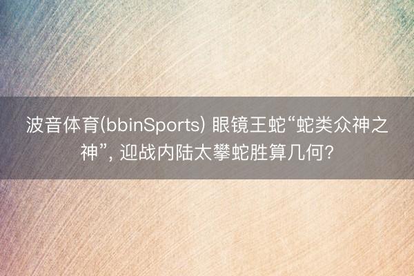 波音体育(bbinSports) 眼镜王蛇“蛇类众神之神”, 迎战内陆太攀蛇胜算几何?
