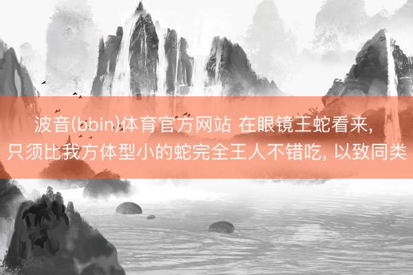 波音(bbin)体育官方网站 在眼镜王蛇看来, 只须比我方体型小的蛇完全王人不错吃, 以致同类