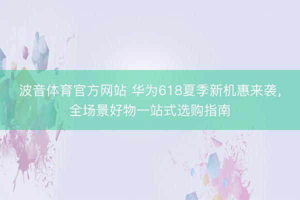 波音体育官方网站 华为618夏季新机惠来袭，全场景好物一站式选购指南
