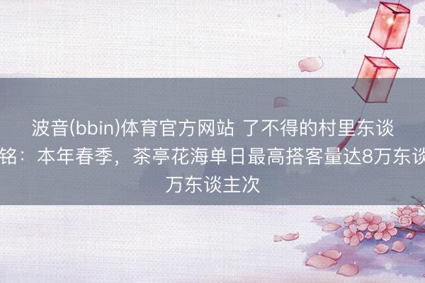 波音(bbin)体育官方网站 了不得的村里东谈主|涂铭：本年春季，茶亭花海单日最高搭客量达8万东谈主次