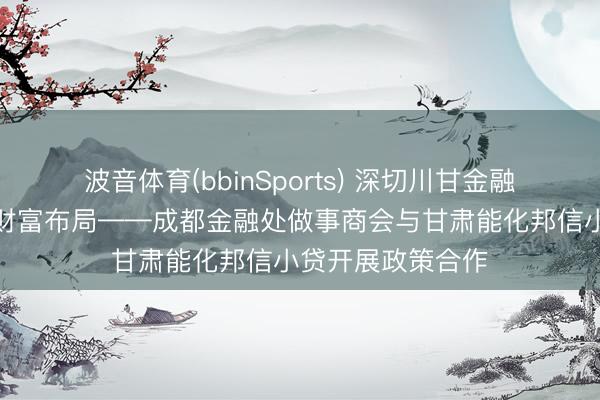 波音体育(bbinSports) 深切川甘金融配合，深耕西北财富布局——成都金融处做事商会与甘肃能化邦信小贷开展政策合作