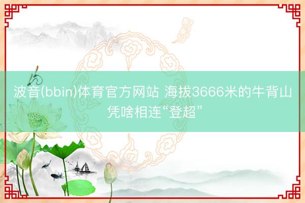 波音(bbin)体育官方网站 海拔3666米的牛背山 凭啥相连“登超”