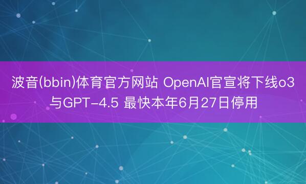 波音(bbin)体育官方网站 OpenAI官宣将下线o3与GPT-4.5 最快本年6月27日停用