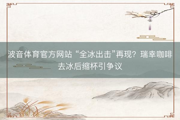 波音体育官方网站 “全冰出击”再现?瑞幸咖啡去冰后缩杯引争议