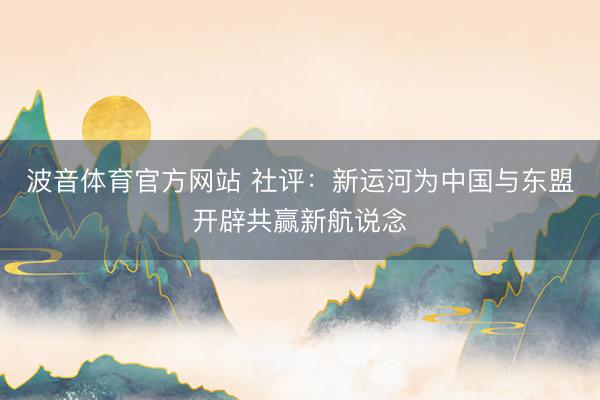 波音体育官方网站 社评：新运河为中国与东盟开辟共赢新航说念