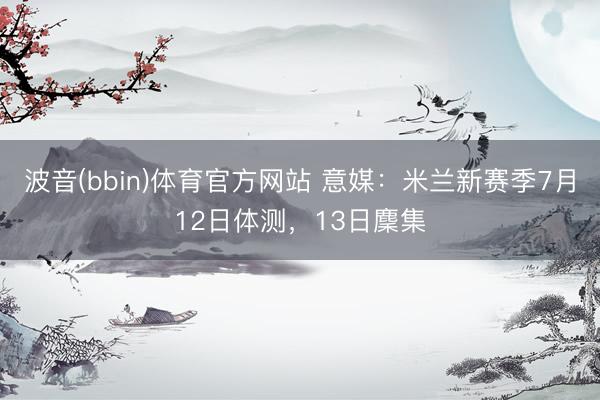 波音(bbin)体育官方网站 意媒：米兰新赛季7月12日体测，13日麇集