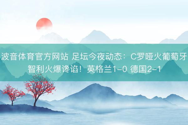 波音体育官方网站 足坛今夜动态:C罗哑火葡萄牙智利火爆谗谄!英格兰1-0 德国2-1