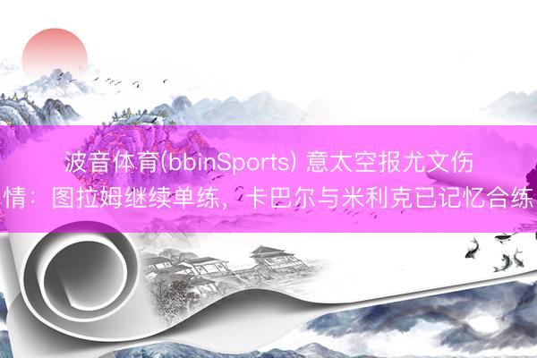 波音体育(bbinSports) 意太空报尤文伤情：图拉姆继续单练，卡巴尔与米利克已记忆合练