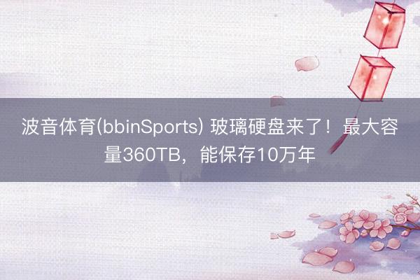 波音体育(bbinSports) 玻璃硬盘来了！最大容量360TB，能保存10万年