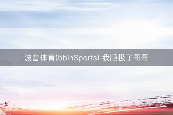 波音体育(bbinSports) 我顺极了哥哥