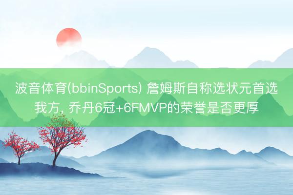 波音体育(bbinSports) 詹姆斯自称选状元首选我方， 乔丹6冠+6FMVP的荣誉是否更厚