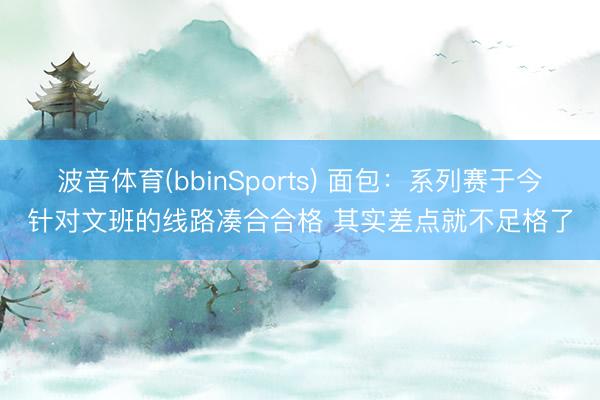 波音体育(bbinSports) 面包：系列赛于今针对文班的线路凑合合格 其实差点就不足格了