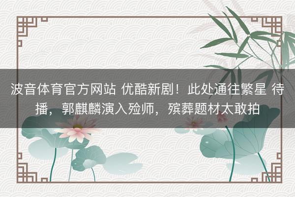 波音体育官方网站 优酷新剧！此处通往繁星 待播，郭麒麟演入殓师，殡葬题材太敢拍