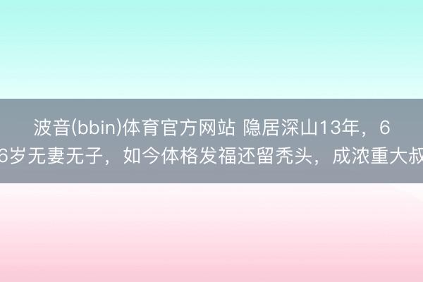 波音(bbin)体育官方网站 隐居深山13年，66岁无妻无子，如今体格发福还留秃头，成浓重大叔