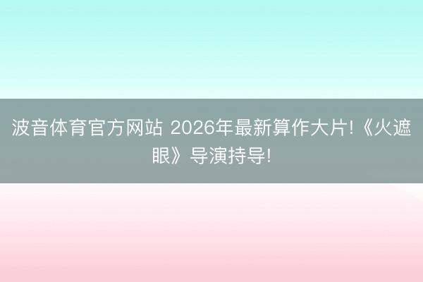 波音体育官方网站 2026年最新算作大片!《火遮眼》导演持导!