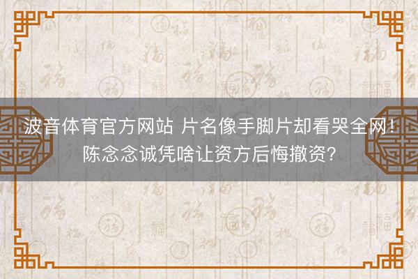 波音体育官方网站 片名像手脚片却看哭全网！陈念念诚凭啥让资方后悔撤资？