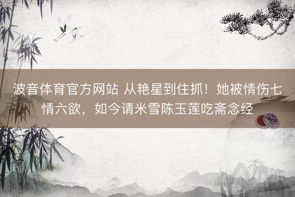 波音体育官方网站 从艳星到住抓！她被情伤七情六欲，如今请米雪陈玉莲吃斋念经