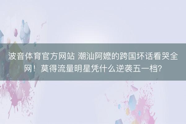 波音体育官方网站 潮汕阿嬷的跨国坏话看哭全网！莫得流量明星凭什么逆袭五一档？