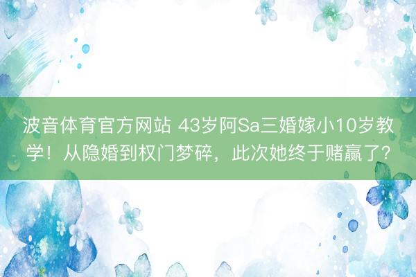 波音体育官方网站 43岁阿Sa三婚嫁小10岁教学！从隐婚到权门梦碎，此次她终于赌赢了？