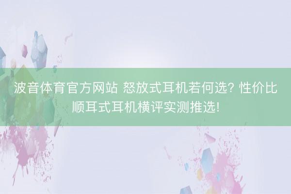 波音体育官方网站 怒放式耳机若何选? 性价比顺耳式耳机横评实测推选!