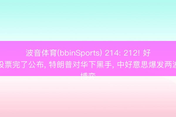 波音体育(bbinSports) 214: 212! 好意思投票完了公布， 特朗普对华下黑手， 中好意思爆发两波博弈